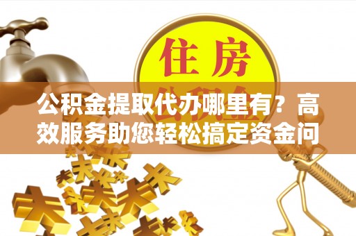 怀化公积金提取代办哪里有？高效服务助您轻松搞定资金问题