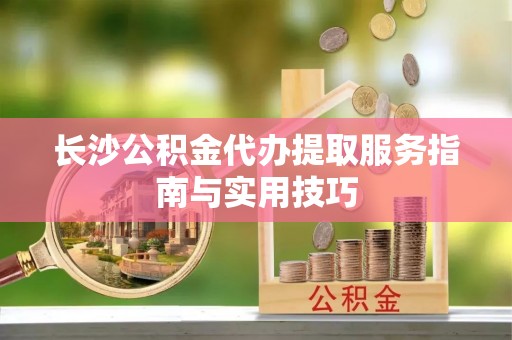 怀化长沙公积金代办提取服务指南与实用技巧