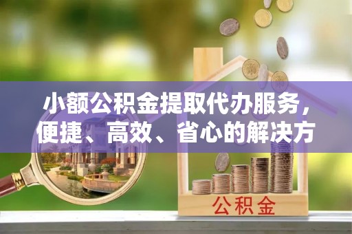 怀化小额公积金提取代办服务，便捷、高效、省心的解决方案