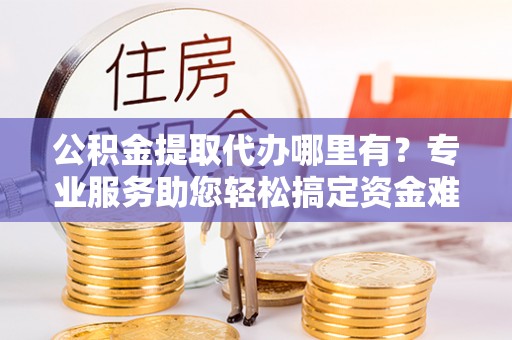 怀化公积金提取代办哪里有？专业服务助您轻松搞定资金难题