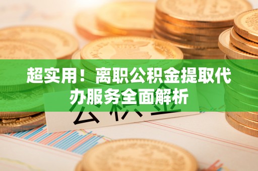 怀化超实用！离职公积金提取代办服务全面解析