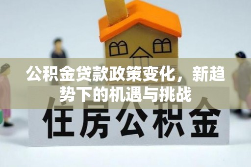 怀化公积金贷款政策变化，新趋势下的机遇与挑战