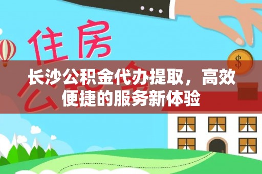 怀化长沙公积金代办提取，高效便捷的服务新体验