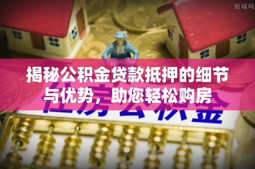 怀化揭秘公积金贷款抵押的细节与优势，助您轻松购房