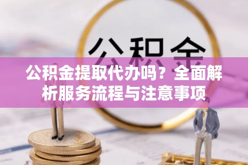 怀化公积金提取代办吗？全面解析服务流程与注意事项