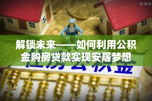 怀化解锁未来——如何利用公积金购房贷款实现安居梦想