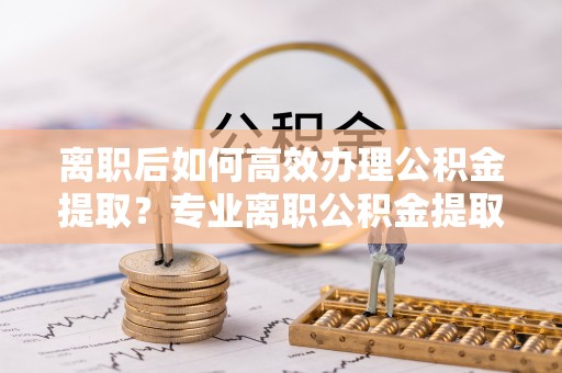 怀化离职后如何高效办理公积金提取？专业离职公积金提取代办服务指南
