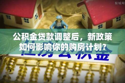 怀化公积金贷款调整后，新政策如何影响你的购房计划？