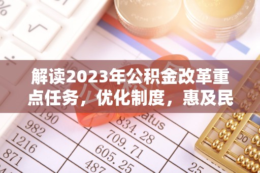 怀化解读2023年公积金改革重点任务，优化制度，惠及民生