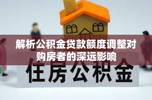 怀化解析公积金贷款额度调整对购房者的深远影响