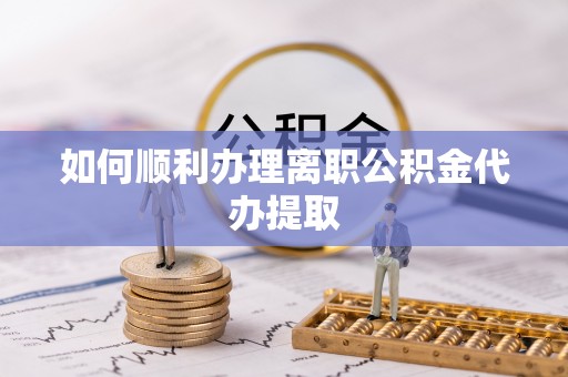 怀化如何顺利办理离职公积金代办提取