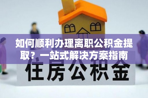 怀化如何顺利办理离职公积金提取？一站式解决方案指南