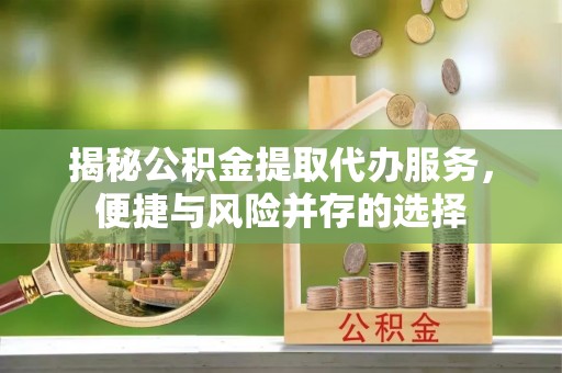 怀化揭秘公积金提取代办服务，便捷与风险并存的选择