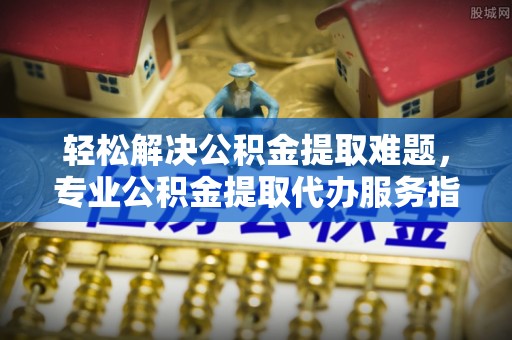 怀化轻松解决公积金提取难题，专业公积金提取代办服务指南