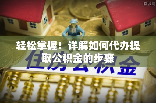 怀化轻松掌握！详解如何代办提取公积金的步骤