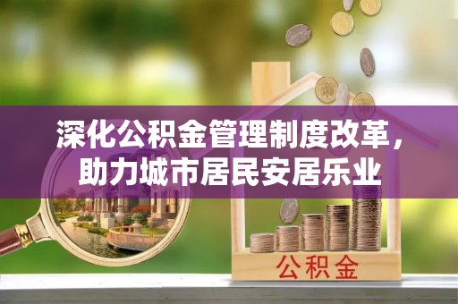 怀化深化公积金管理制度改革，助力城市居民安居乐业