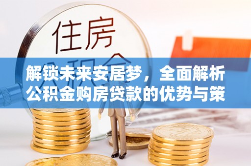 怀化解锁未来安居梦，全面解析公积金购房贷款的优势与策略