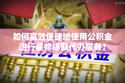 怀化如何高效便捷地使用公积金进行装修提取代办服务？