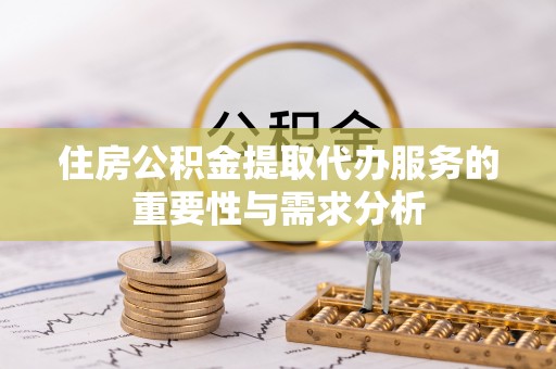 怀化住房公积金提取代办服务的重要性与需求分析