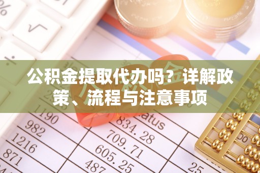 怀化公积金提取代办吗？详解政策、流程与注意事项