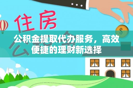 怀化公积金提取代办服务，高效便捷的理财新选择