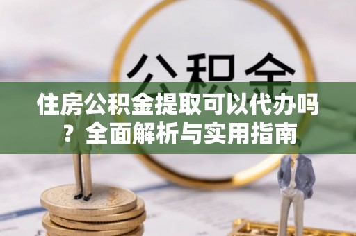 怀化住房公积金提取可以代办吗？全面解析与实用指南
