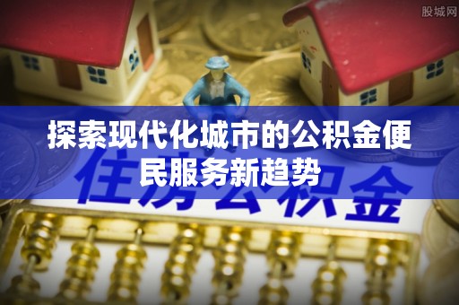 怀化探索现代化城市的公积金便民服务新趋势