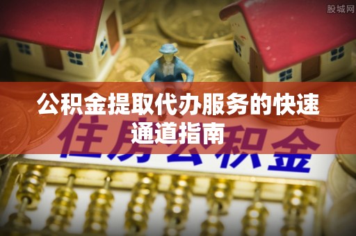怀化公积金提取代办服务的快速通道指南