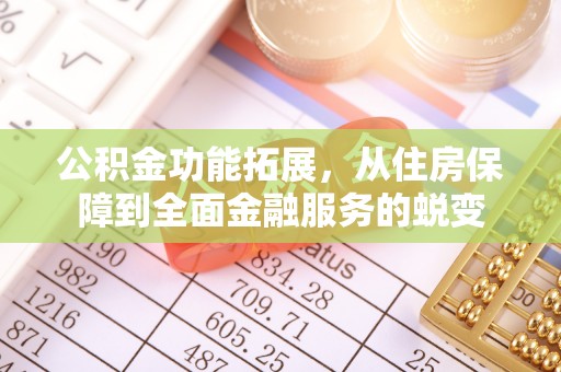 怀化公积金功能拓展，从住房保障到全面金融服务的蜕变