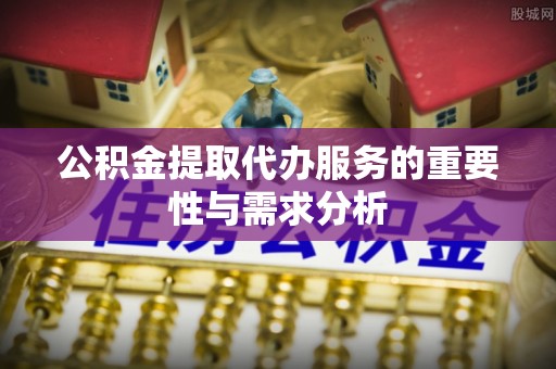 怀化公积金提取代办服务的重要性与需求分析