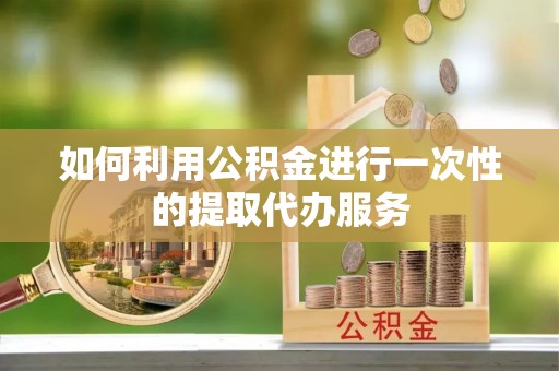 怀化如何利用公积金进行一次性的提取代办服务