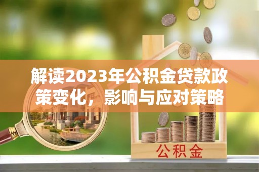 怀化解读2023年公积金贷款政策变化，影响与应对策略