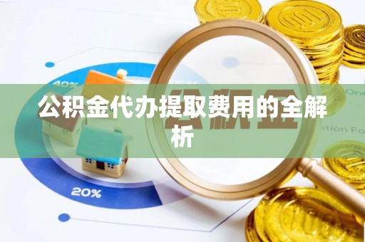 怀化公积金代办提取费用的全解析