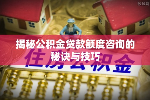 怀化揭秘公积金贷款额度咨询的秘诀与技巧