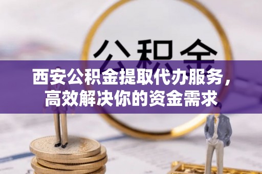 怀化西安公积金提取代办服务，高效解决你的资金需求
