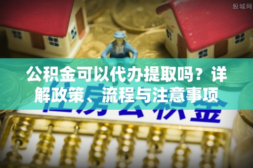 怀化公积金可以代办提取吗？详解政策、流程与注意事项