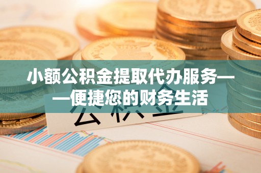 怀化小额公积金提取代办服务——便捷您的财务生活