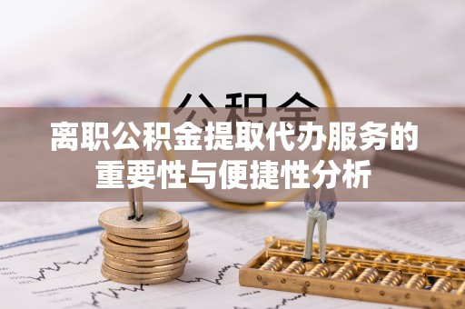 怀化离职公积金提取代办服务的重要性与便捷性分析