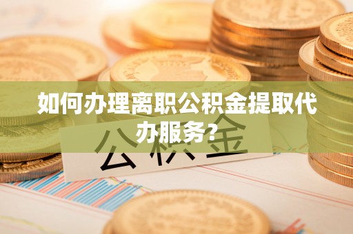 怀化如何办理离职公积金提取代办服务？