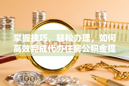 怀化掌握技巧，轻松办理，如何高效完成代办住房公积金提取