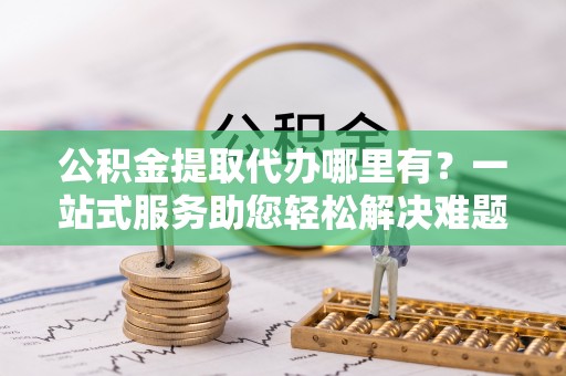 怀化公积金提取代办哪里有？一站式服务助您轻松解决难题