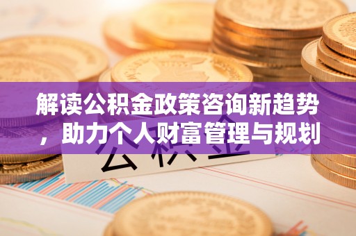 怀化解读公积金政策咨询新趋势，助力个人财富管理与规划
