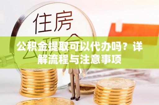 怀化公积金提取可以代办吗？详解流程与注意事项
