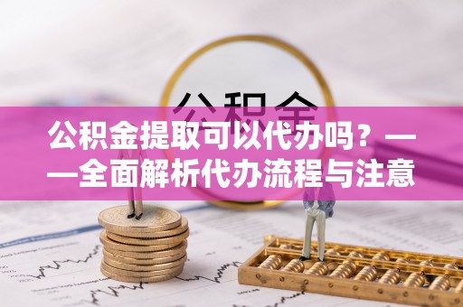 怀化公积金提取可以代办吗？——全面解析代办流程与注意事项